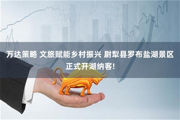 万达策略 文旅赋能乡村振兴 尉犁县罗布盐湖景区正式开湖纳客!