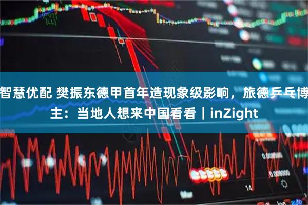 智慧优配 樊振东德甲首年造现象级影响，旅德乒乓博主：当地人想来中国看看｜inZight