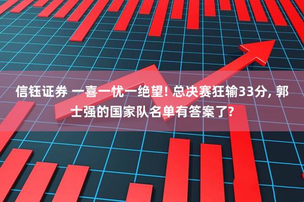 信钰证券 一喜一忧一绝望! 总决赛狂输33分, 郭士强的国家队名单有答案了?